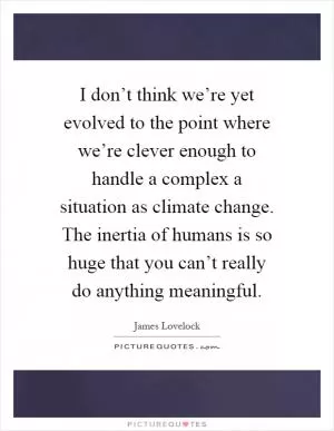 I don’t think we’re yet evolved to the point where we’re clever enough to handle a complex a situation as climate change. The inertia of humans is so huge that you can’t really do anything meaningful Picture Quote #1