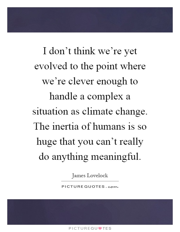 I don't think we're yet evolved to the point where we're clever enough to handle a complex a situation as climate change. The inertia of humans is so huge that you can't really do anything meaningful Picture Quote #1