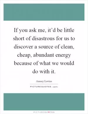 If you ask me, it’d be little short of disastrous for us to discover a source of clean, cheap, abundant energy because of what we would do with it Picture Quote #1