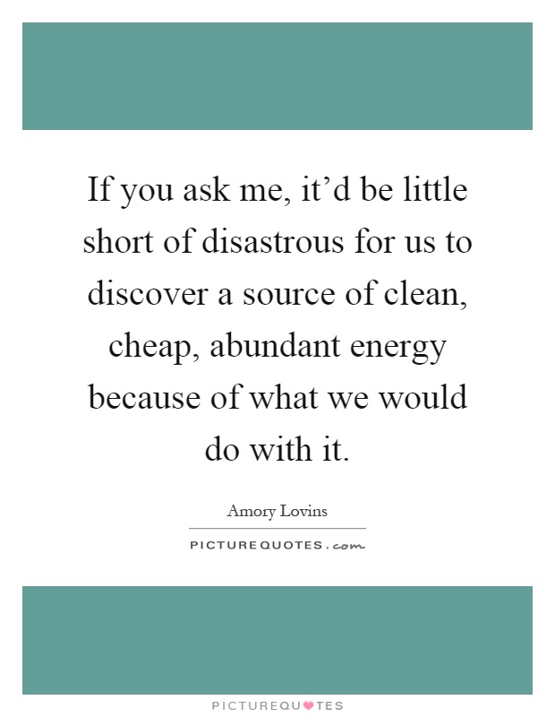 If you ask me, it'd be little short of disastrous for us to discover a source of clean, cheap, abundant energy because of what we would do with it Picture Quote #1