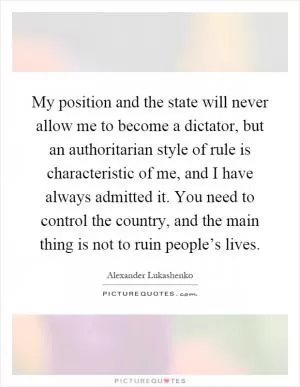 My position and the state will never allow me to become a dictator, but an authoritarian style of rule is characteristic of me, and I have always admitted it. You need to control the country, and the main thing is not to ruin people’s lives Picture Quote #1