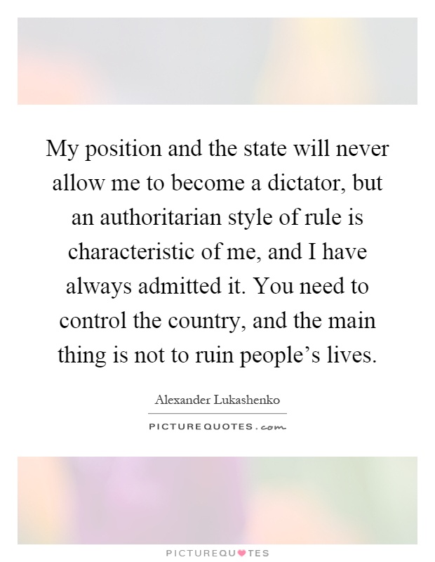My position and the state will never allow me to become a dictator, but an authoritarian style of rule is characteristic of me, and I have always admitted it. You need to control the country, and the main thing is not to ruin people's lives Picture Quote #1