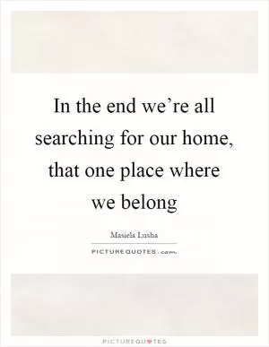 In the end we’re all searching for our home, that one place where we belong Picture Quote #1