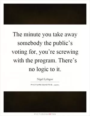 The minute you take away somebody the public’s voting for, you’re screwing with the program. There’s no logic to it Picture Quote #1