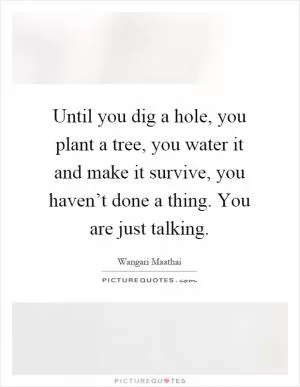 Until you dig a hole, you plant a tree, you water it and make it survive, you haven’t done a thing. You are just talking Picture Quote #1