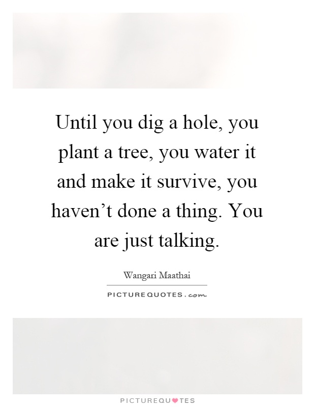 Until you dig a hole, you plant a tree, you water it and make it survive, you haven't done a thing. You are just talking Picture Quote #1