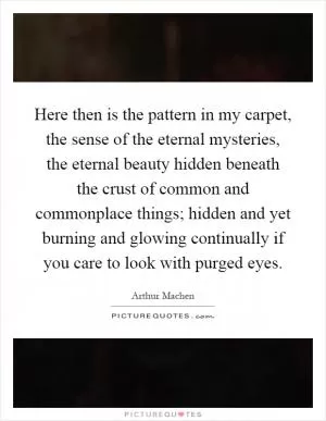 Here then is the pattern in my carpet, the sense of the eternal mysteries, the eternal beauty hidden beneath the crust of common and commonplace things; hidden and yet burning and glowing continually if you care to look with purged eyes Picture Quote #1