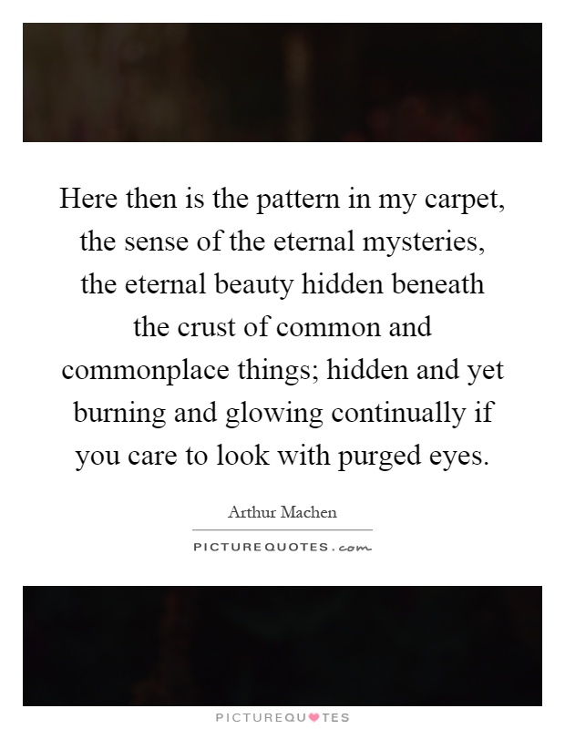 Here then is the pattern in my carpet, the sense of the eternal mysteries, the eternal beauty hidden beneath the crust of common and commonplace things; hidden and yet burning and glowing continually if you care to look with purged eyes Picture Quote #1