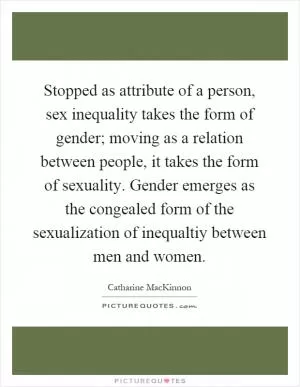 Stopped as attribute of a person, sex inequality takes the form of gender; moving as a relation between people, it takes the form of sexuality. Gender emerges as the congealed form of the sexualization of inequaltiy between men and women Picture Quote #1