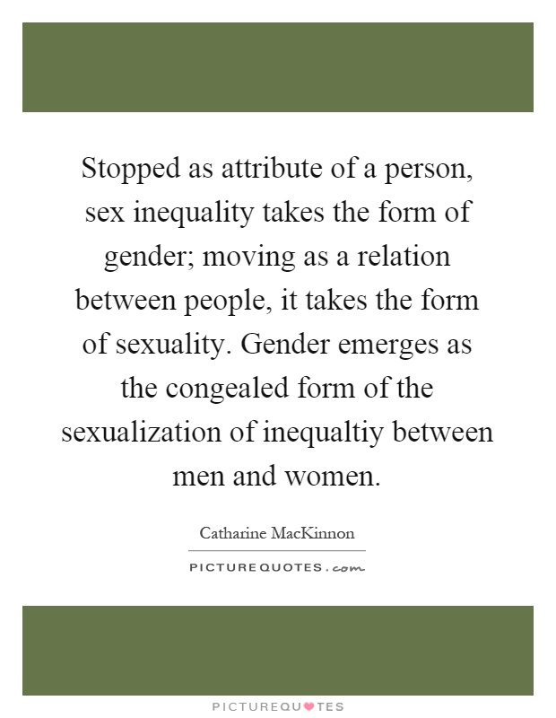Stopped as attribute of a person, sex inequality takes the form of gender; moving as a relation between people, it takes the form of sexuality. Gender emerges as the congealed form of the sexualization of inequaltiy between men and women Picture Quote #1