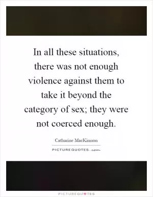 In all these situations, there was not enough violence against them to take it beyond the category of sex; they were not coerced enough Picture Quote #1