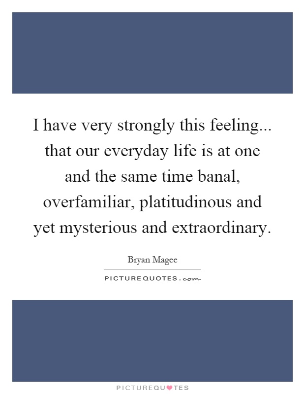 I have very strongly this feeling... that our everyday life is at one and the same time banal, overfamiliar, platitudinous and yet mysterious and extraordinary Picture Quote #1