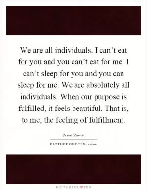 We are all individuals. I can’t eat for you and you can’t eat for me. I can’t sleep for you and you can sleep for me. We are absolutely all individuals. When our purpose is fulfilled, it feels beautiful. That is, to me, the feeling of fulfillment Picture Quote #1