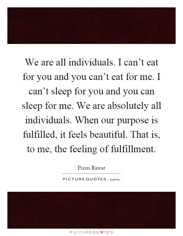 We are all individuals. I can't eat for you and you can't eat for me. I can't sleep for you and you can sleep for me. We are absolutely all individuals. When our purpose is fulfilled, it feels beautiful. That is, to me, the feeling of fulfillment Picture Quote #1