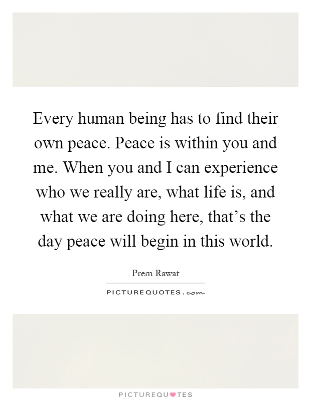 Every human being has to find their own peace. Peace is within you and me. When you and I can experience who we really are, what life is, and what we are doing here, that's the day peace will begin in this world Picture Quote #1