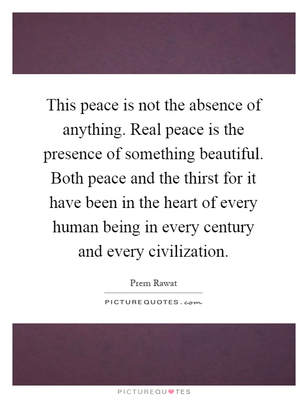 This peace is not the absence of anything. Real peace is the presence of something beautiful. Both peace and the thirst for it have been in the heart of every human being in every century and every civilization Picture Quote #1