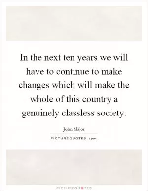 In the next ten years we will have to continue to make changes which will make the whole of this country a genuinely classless society Picture Quote #1