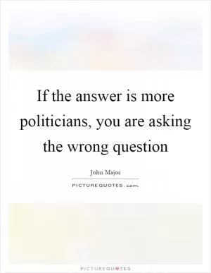 If the answer is more politicians, you are asking the wrong question Picture Quote #1