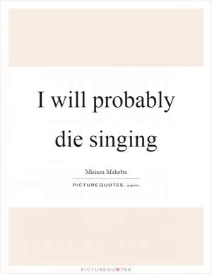 I will probably die singing Picture Quote #1
