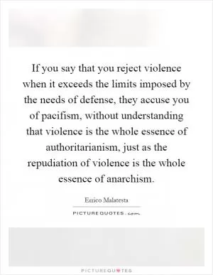 If you say that you reject violence when it exceeds the limits imposed by the needs of defense, they accuse you of pacifism, without understanding that violence is the whole essence of authoritarianism, just as the repudiation of violence is the whole essence of anarchism Picture Quote #1