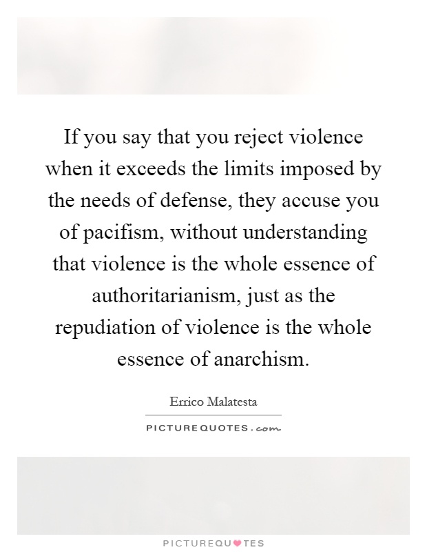 If you say that you reject violence when it exceeds the limits imposed by the needs of defense, they accuse you of pacifism, without understanding that violence is the whole essence of authoritarianism, just as the repudiation of violence is the whole essence of anarchism Picture Quote #1