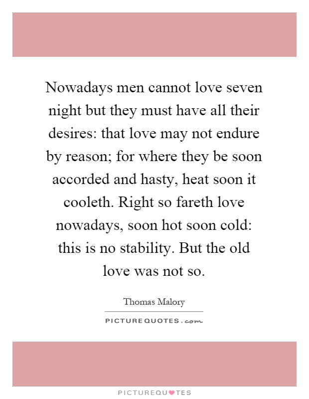 Nowadays men cannot love seven night but they must have all their desires: that love may not endure by reason; for where they be soon accorded and hasty, heat soon it cooleth. Right so fareth love nowadays, soon hot soon cold: this is no stability. But the old love was not so Picture Quote #1