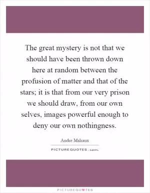 The great mystery is not that we should have been thrown down here at random between the profusion of matter and that of the stars; it is that from our very prison we should draw, from our own selves, images powerful enough to deny our own nothingness Picture Quote #1