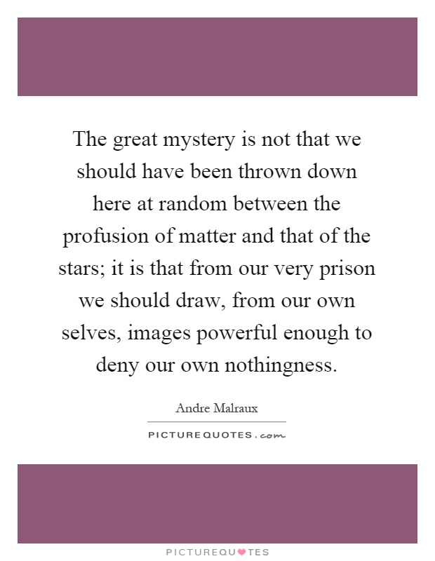 The great mystery is not that we should have been thrown down here at random between the profusion of matter and that of the stars; it is that from our very prison we should draw, from our own selves, images powerful enough to deny our own nothingness Picture Quote #1