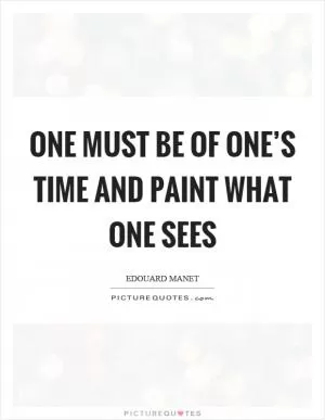 One must be of one’s time and paint what one sees Picture Quote #1