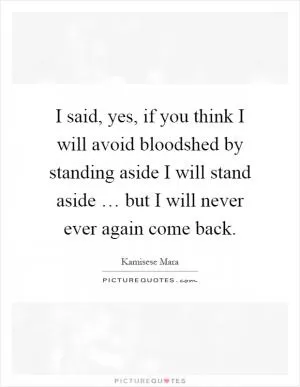 I said, yes, if you think I will avoid bloodshed by standing aside I will stand aside … but I will never ever again come back Picture Quote #1