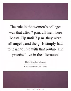 The rule in the women’s colleges was that after 7 p.m. all men were beasts. Up until 7 p.m. they were all angels, and the girls simply had to learn to live with that routine and practise love in the afternoon Picture Quote #1