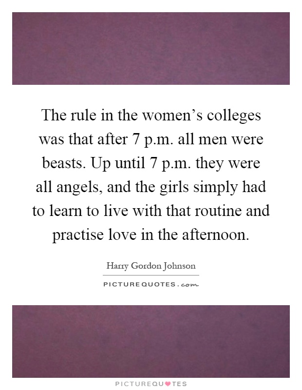 The rule in the women's colleges was that after 7 p.m. all men were beasts. Up until 7 p.m. they were all angels, and the girls simply had to learn to live with that routine and practise love in the afternoon Picture Quote #1