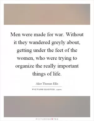 Men were made for war. Without it they wandered greyly about, getting under the feet of the women, who were trying to organize the really important things of life Picture Quote #1