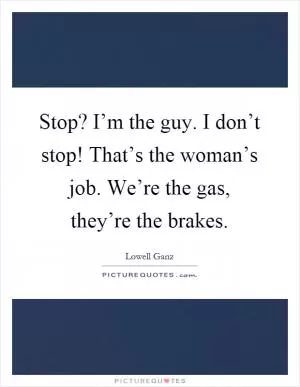 Stop? I’m the guy. I don’t stop! That’s the woman’s job. We’re the gas, they’re the brakes Picture Quote #1