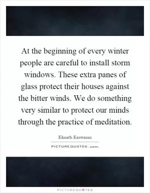 At the beginning of every winter people are careful to install storm windows. These extra panes of glass protect their houses against the bitter winds. We do something very similar to protect our minds through the practice of meditation Picture Quote #1