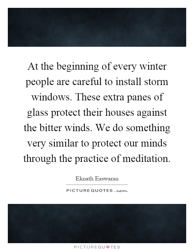 At the beginning of every winter people are careful to install storm windows. These extra panes of glass protect their houses against the bitter winds. We do something very similar to protect our minds through the practice of meditation Picture Quote #1