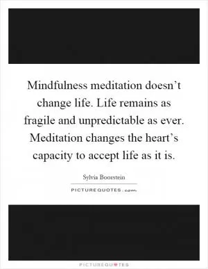 Mindfulness meditation doesn’t change life. Life remains as fragile and unpredictable as ever. Meditation changes the heart’s capacity to accept life as it is Picture Quote #1