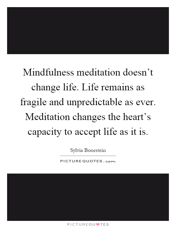 Mindfulness meditation doesn't change life. Life remains as fragile and unpredictable as ever. Meditation changes the heart's capacity to accept life as it is Picture Quote #1