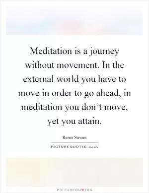 Meditation is a journey without movement. In the external world you have to move in order to go ahead, in meditation you don’t move, yet you attain Picture Quote #1