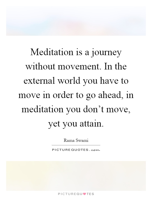 Meditation is a journey without movement. In the external world you have to move in order to go ahead, in meditation you don't move, yet you attain Picture Quote #1