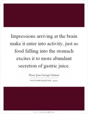 Impressions arriving at the brain make it enter into activity, just as food falling into the stomach excites it to more abundant secretion of gastric juice Picture Quote #1