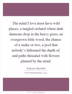 The mind I love must have wild places, a tangled orchard where dark damsons drop in the heavy grass, an overgrown little wood, the chance of a snake or two, a pool that nobody’s fathomed the depth of, and paths threaded with flowers planted by the mind Picture Quote #1