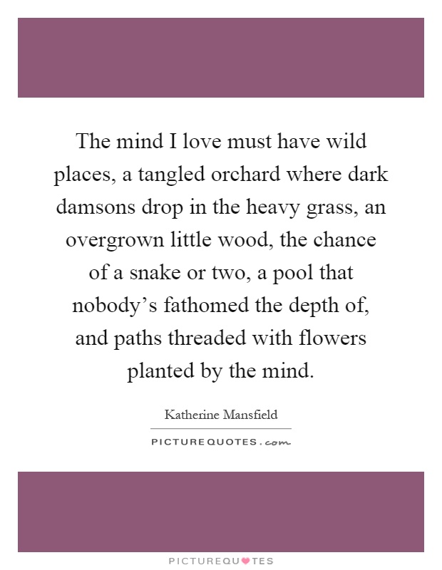 The mind I love must have wild places, a tangled orchard where dark damsons drop in the heavy grass, an overgrown little wood, the chance of a snake or two, a pool that nobody's fathomed the depth of, and paths threaded with flowers planted by the mind Picture Quote #1