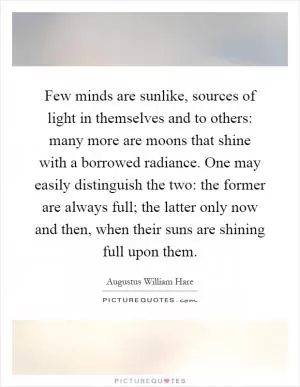 Few minds are sunlike, sources of light in themselves and to others: many more are moons that shine with a borrowed radiance. One may easily distinguish the two: the former are always full; the latter only now and then, when their suns are shining full upon them Picture Quote #1