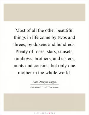 Most of all the other beautiful things in life come by twos and threes, by dozens and hundreds. Plenty of roses, stars, sunsets, rainbows, brothers, and sisters, aunts and cousins, but only one mother in the whole world Picture Quote #1