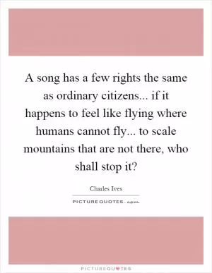 A song has a few rights the same as ordinary citizens... if it happens to feel like flying where humans cannot fly... to scale mountains that are not there, who shall stop it? Picture Quote #1