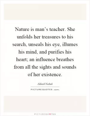 Nature is man’s teacher. She unfolds her treasures to his search, unseals his eye, illumes his mind, and purifies his heart; an influence breathes from all the sights and sounds of her existence Picture Quote #1