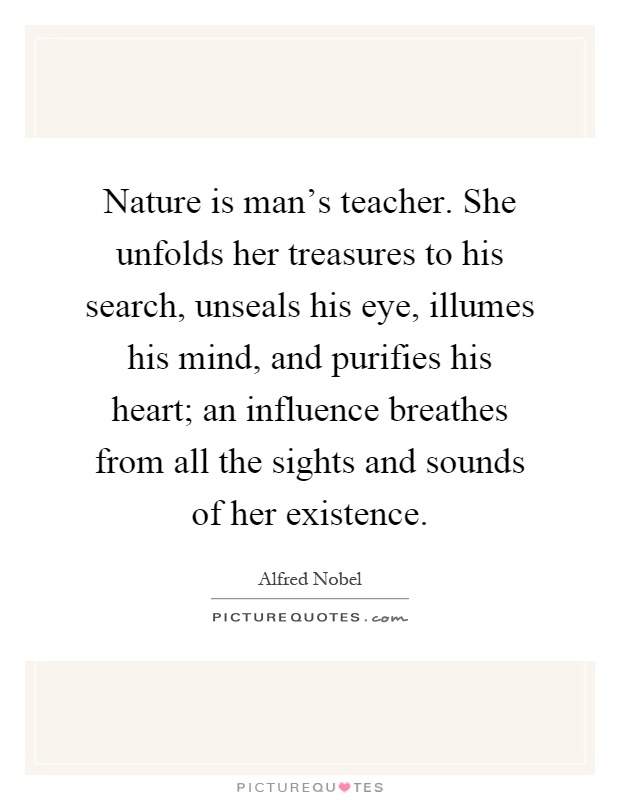 Nature is man's teacher. She unfolds her treasures to his search, unseals his eye, illumes his mind, and purifies his heart; an influence breathes from all the sights and sounds of her existence Picture Quote #1