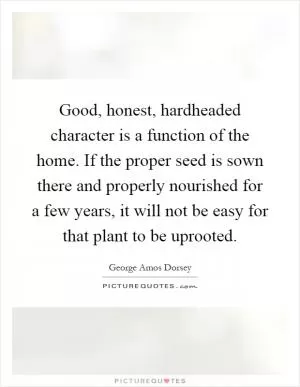 Good, honest, hardheaded character is a function of the home. If the proper seed is sown there and properly nourished for a few years, it will not be easy for that plant to be uprooted Picture Quote #1