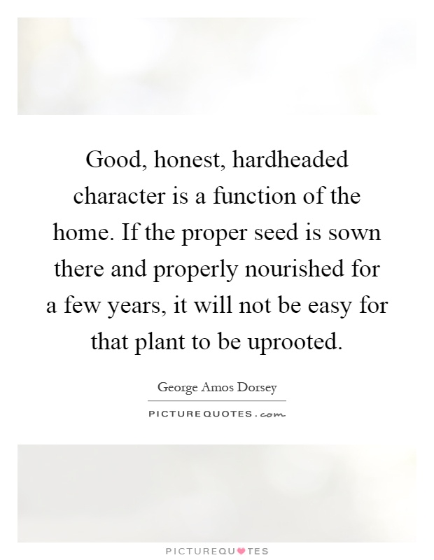 Good, honest, hardheaded character is a function of the home. If the proper seed is sown there and properly nourished for a few years, it will not be easy for that plant to be uprooted Picture Quote #1
